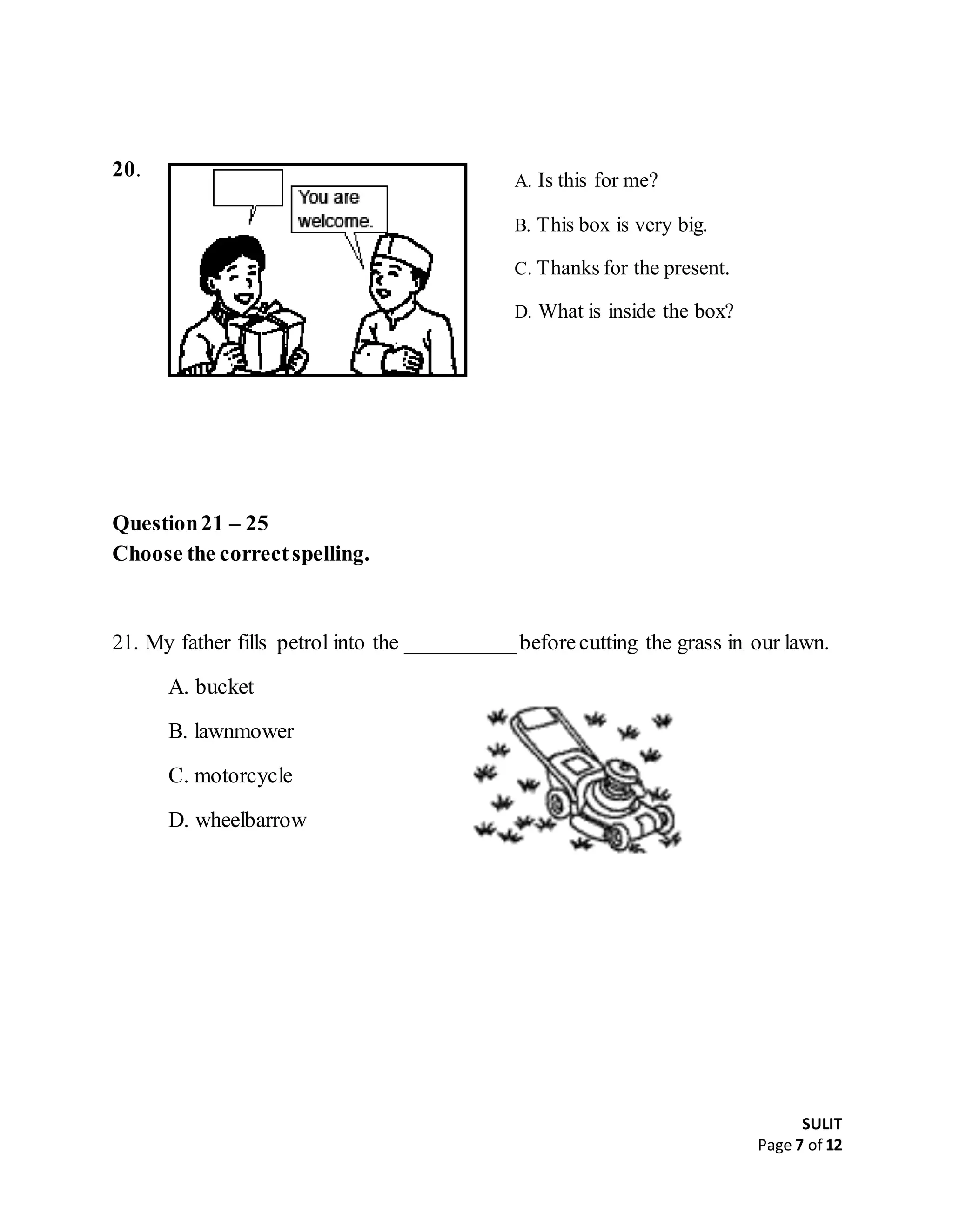 SULIT
Page 7 of 12
20.
Question21 – 25
Choose the correctspelling.
21. My father fills petrol into the __________beforecutting the grass in our lawn.
A. bucket
B. lawnmower
C. motorcycle
D. wheelbarrow
A. Is this for me?
B. This box is very big.
C. Thanks for the present.
D. What is inside the box?
 