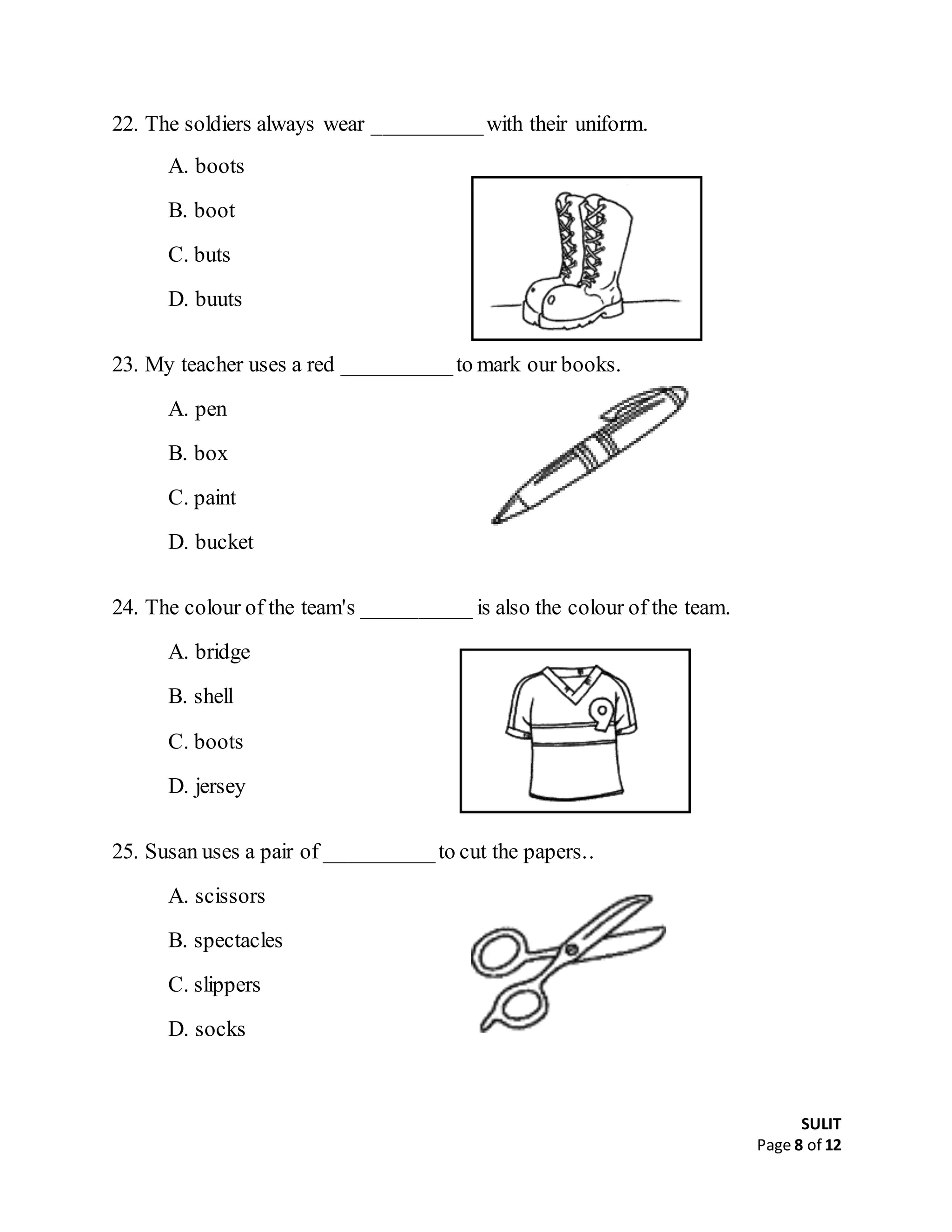 SULIT
Page 8 of 12
22. The soldiers always wear __________with their uniform.
A. boots
B. boot
C. buts
D. buuts
23. My teacher uses a red __________to mark our books.
A. pen
B. box
C. paint
D. bucket
24. The colour of the team's __________ is also the colour of the team.
A. bridge
B. shell
C. boots
D. jersey
25. Susan uses a pair of __________to cut the papers..
A. scissors
B. spectacles
C. slippers
D. socks
 