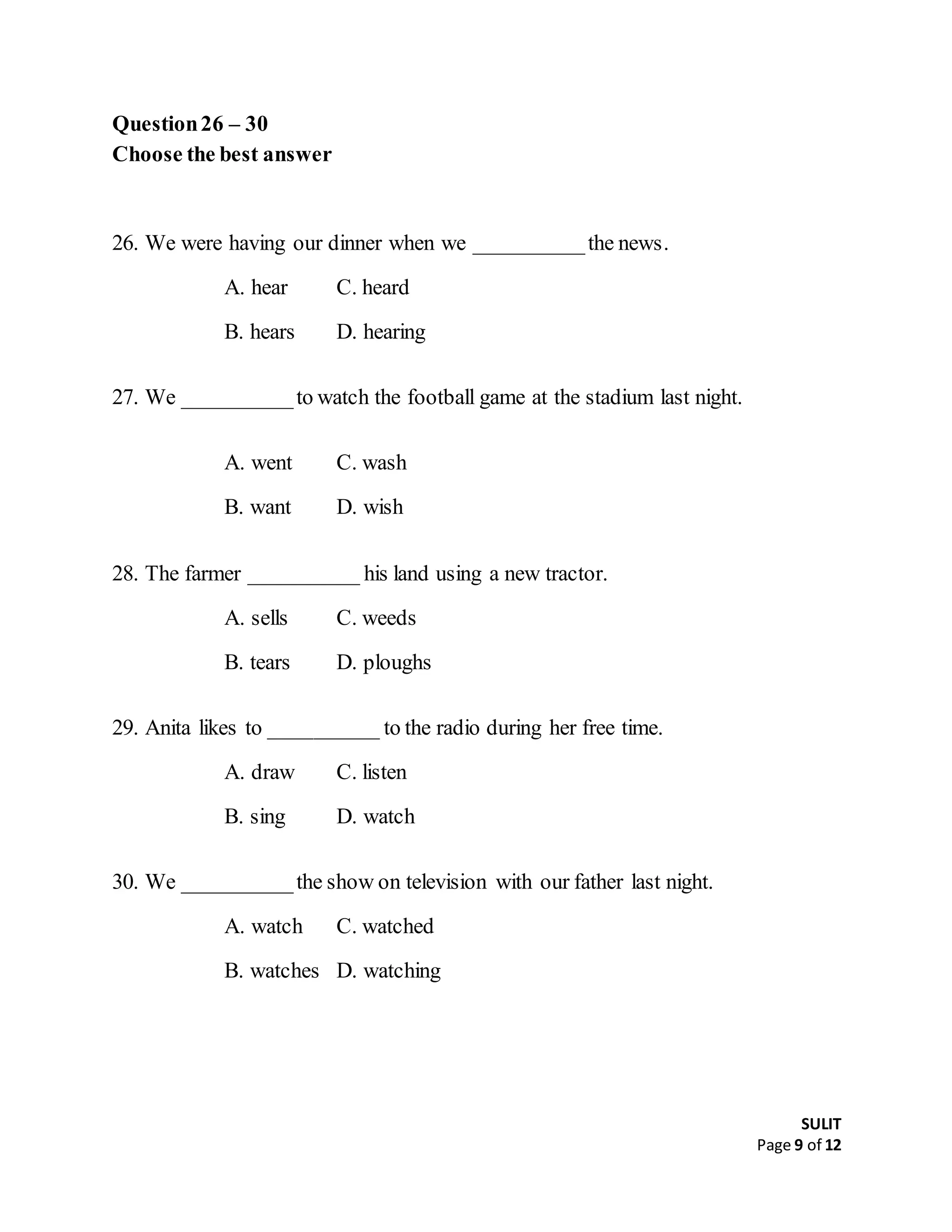 SULIT
Page 9 of 12
Question26 – 30
Choose the best answer
26. We were having our dinner when we __________the news.
A. hear C. heard
B. hears D. hearing
27. We __________to watch the football game at the stadium last night.
A. went C. wash
B. want D. wish
28. The farmer __________ his land using a new tractor.
A. sells C. weeds
B. tears D. ploughs
29. Anita likes to __________ to the radio during her free time.
A. draw C. listen
B. sing D. watch
30. We __________the show on television with our father last night.
A. watch C. watched
B. watches D. watching
 