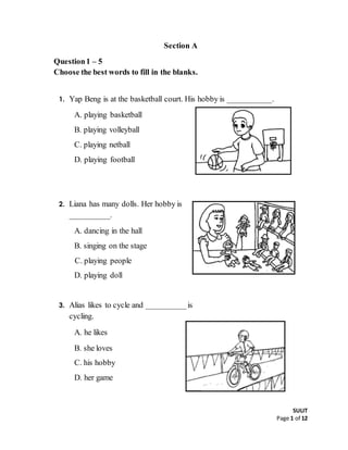 SULIT
Page 1 of 12
Section A
Question1 – 5
Choose the best words to fill in the blanks.
1. Yap Beng is at the basketball court. His hobby is ___________.
A. playing basketball
B. playing volleyball
C. playing netball
D. playing football
2. Liana has many dolls. Her hobby is
__________.
A. dancing in the hall
B. singing on the stage
C. playing people
D. playing doll
3. Alias likes to cycle and __________is
cycling.
A. he likes
B. she loves
C. his hobby
D. her game
 