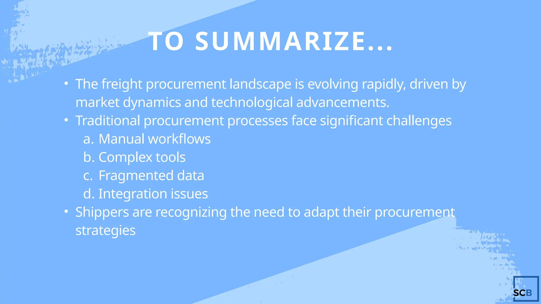 TO SUMMARIZE...
• The freight procurement landscape is evolving rapidly, driven by
market dynamics and technological advancements.
• Traditional procurement processes face significant challenges
a. Manual workflows
b. Complex tools
c. Fragmented data
d. Integration issues
• Shippers are recognizing the need to adapt their procurement
strategies
 