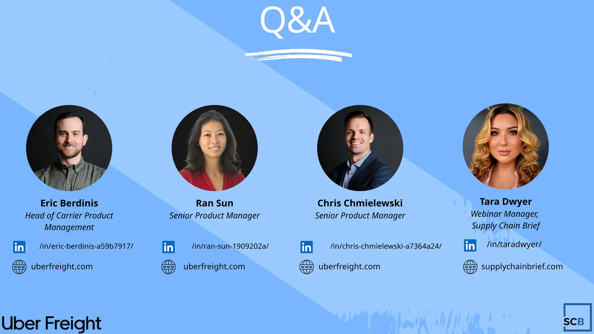Q&A
Tara Dwyer
Webinar Manager,
Supply Chain Brief
/in/taradwyer/
supplychainbrief.com
Eric Berdinis
Head of Carrier Product
Management
/in/eric-berdinis-a59b7917/
uberfreight.com
Ran Sun
Senior Product Manager
/in/ran-sun-1909202a/
Chris Chmielewski
/in/chris-chmielewski-a7364a24/
Senior Product Manager
uberfreight.com uberfreight.com
 