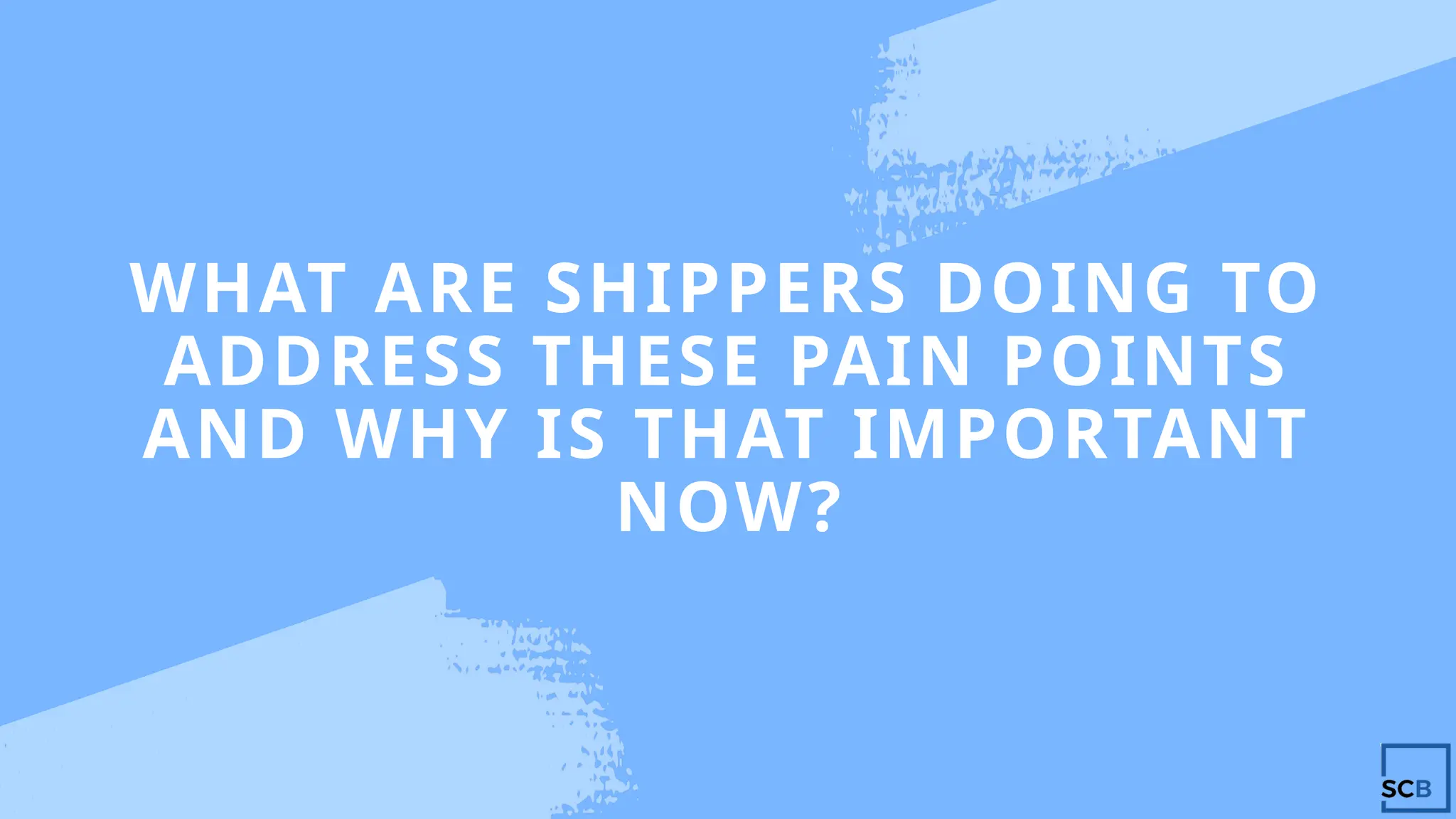 WHAT ARE SHIPPERS DOING TO
ADDRESS THESE PAIN POINTS
AND WHY IS THAT IMPORTANT
NOW?
 
