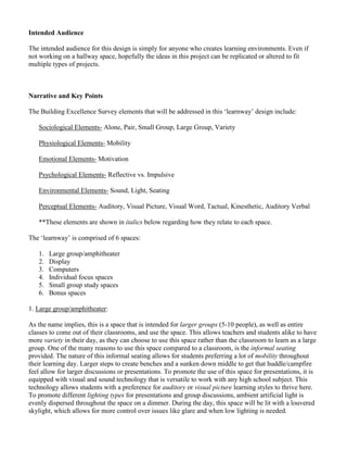 Intended Audience
The intended audience for this design is simply for anyone who creates learning environments. Even if
not working on a hallway space, hopefully the ideas in this project can be replicated or altered to fit
multiple types of projects.
Narrative and Key Points
The Building Excellence Survey elements that will be addressed in this ‘learnway’ design include:
Sociological Elements- Alone, Pair, Small Group, Large Group, Variety
Physiological Elements- Mobility
Emotional Elements- Motivation
Psychological Elements- Reflective vs. Impulsive
Environmental Elements- Sound, Light, Seating
Perceptual Elements- Auditory, Visual Picture, Visual Word, Tactual, Kinesthetic, Auditory Verbal
**These elements are shown in italics below regarding how they relate to each space.
The ‘learnway’ is comprised of 6 spaces:
1. Large group/amphitheater
2. Display
3. Computers
4. Individual focus spaces
5. Small group study spaces
6. Bonus spaces
1. Large group/amphitheater:
As the name implies, this is a space that is intended for larger groups (5-10 people), as well as entire
classes to come out of their classrooms, and use the space. This allows teachers and students alike to have
more variety in their day, as they can choose to use this space rather than the classroom to learn as a large
group. One of the many reasons to use this space compared to a classroom, is the informal seating
provided. The nature of this informal seating allows for students preferring a lot of mobility throughout
their learning day. Larger steps to create benches and a sunken down middle to get that huddle/campfire
feel allow for larger discussions or presentations. To promote the use of this space for presentations, it is
equipped with visual and sound technology that is versatile to work with any high school subject. This
technology allows students with a preference for auditory or visual picture learning styles to thrive here.
To promote different lighting types for presentations and group discussions, ambient artificial light is
evenly dispersed throughout the space on a dimmer. During the day, this space will be lit with a louvered
skylight, which allows for more control over issues like glare and when low lighting is needed.
 