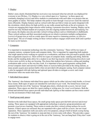 2. Display:
Dalila’s story clearly illustrated that her motivation was increased when her artwork was displayed for
everyone to see (Wolsey, 11). Display is a very critical space to a ‘learnway,’ as these spaces are
constantly changing (variety) and allow students to communicate with each other over projects that are
more graphic in nature. This helps students who prefer to learn through visual picture learn the material
more efficiently. Display features such as vertical walls that can fold or rotate are easily integrated with
the circulation, which allows for high mobility as one walks around and looks at the art or projects. As
viewers are engaging their larger muscles while looking, it promotes kinesthetic learning. Display can be
used for not only finished student art or projects, but also ongoing student homework and studying. For
this reason, the display area also provides vertical writing surfaces such as whiteboards or chalkboards.
These vertical surfaces and their associated seating are on wheels to promote multiple configurations
(variety) of group sizes as well as a study space for more impulsive cramming sessions, or reflective
layout space. The act of simply writing on these vertical surfaces engages small motor skills and is perfect
for more tactile learners.
3. Computers:
It is important to incorporate technology into this community ‘learnway.’ There will be two types of
computer stations: computer kiosks and computer desks. This is important for supporting both students
who might spend an hour working on a project at a workstation, and those who just need to quickly check
their assignments (impulsive). There will be two types of computer desks: standing and sitting. Both the
kiosks and the standing desks allow for a student to use their leg muscles while learning (kinesthetic) and
to have more mobility as they are focusing. The choice that students have between a sitting and standing
workstation adds variety to the way they work. It is important to have good ergonomic seating (both
formal computer chairs and informal wobbly chairs or exercise balls) provided at the sitting stations, as
many people acquire poor posture habits when not provided with adequate seating. Each computer station
is also be equipped with task lighting and optional space dividers to mitigate acoustic and visual
distractions when one needs more focus.
4. Individual focus spaces:
The ‘learnway’ also features individual focus spaces which can be either informal study booths, or formal
focus rooms. Both types of spaces are intended for individual or pair work. The formal focus rooms are
separated from the rest of the ‘learnway’ through glass doors, which provide acoustic, but not visual
separation. These spaces are ideal for a quiet reading or writing area, for visual word learners. Both the
formal and informal focus spaces provide individual task lighting so that students can have more control
over the environment of their study space.
5. Small group study spaces:
Similar to the individual focus spaces, the small group study spaces provide both informal and formal
seating. These spaces are equipped with appropriate technology to practice group presentations and
promote visual picture learning. These rooms or nooks also have vertical writing surfaces for tactile
learners. If these spaces are enclosed, they are separated with a glass wall for acoustic, but not visual
separation. These separation walls can easily serve two purposes, and give built-in bench seating facing
the rest of the ‘learnway’ for students to stop and chat or review notes with others. This provides a space
for students to observe what is going on in the rest of the ‘learnway,’ but can hang back if they don’t want
to engage more.
 