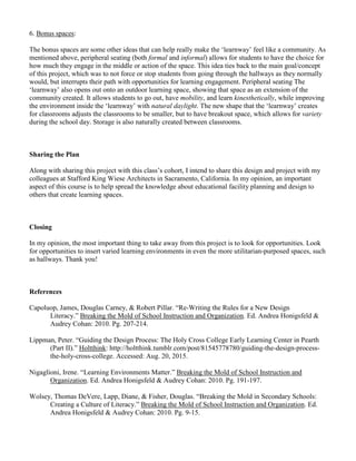 6. Bonus spaces:
The bonus spaces are some other ideas that can help really make the ‘learnway’ feel like a community. As
mentioned above, peripheral seating (both formal and informal) allows for students to have the choice for
how much they engage in the middle or action of the space. This idea ties back to the main goal/concept
of this project, which was to not force or stop students from going through the hallways as they normally
would, but interrupts their path with opportunities for learning engagement. Peripheral seating The
‘learnway’ also opens out onto an outdoor learning space, showing that space as an extension of the
community created. It allows students to go out, have mobility, and learn kinesthetically, while improving
the environment inside the ‘learnway’ with natural daylight. The new shape that the ‘learnway’ creates
for classrooms adjusts the classrooms to be smaller, but to have breakout space, which allows for variety
during the school day. Storage is also naturally created between classrooms.
Sharing the Plan
Along with sharing this project with this class’s cohort, I intend to share this design and project with my
colleagues at Stafford King Wiese Architects in Sacramento, California. In my opinion, an important
aspect of this course is to help spread the knowledge about educational facility planning and design to
others that create learning spaces.
Closing
In my opinion, the most important thing to take away from this project is to look for opportunities. Look
for opportunities to insert varied learning environments in even the more utilitarian-purposed spaces, such
as hallways. Thank you!
References
Capoluop, James, Douglas Carney, & Robert Pillar. “Re-Writing the Rules for a New Design
Literacy.” Breaking the Mold of School Instruction and Organization. Ed. Andrea Honigsfeld &
Audrey Cohan: 2010. Pg. 207-214.
Lippman, Peter. “Guiding the Design Process: The Holy Cross College Early Learning Center in Pearth
(Part II).” Holtthink: http://holtthink.tumblr.com/post/81545778780/guiding-the-design-process-
the-holy-cross-college. Accessed: Aug. 20, 2015.
Nigaglioni, Irene. “Learning Environments Matter.” Breaking the Mold of School Instruction and
Organization. Ed. Andrea Honigsfeld & Audrey Cohan: 2010. Pg. 191-197.
Wolsey, Thomas DeVere, Lapp, Diane, & Fisher, Douglas. “Breaking the Mold in Secondary Schools:
Creating a Culture of Literacy.” Breaking the Mold of School Instruction and Organization. Ed.
Andrea Honigsfeld & Audrey Cohan: 2010. Pg. 9-15.
 