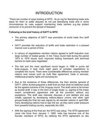 INTRODUCTION
“There are number of ways looking at WTO .its an org for liberalizing trade acts
place for them to settle disputes its not just liberalizing trade and in some
circumstances its rules support maintaining trade barriers e.g.-top protect
consumer or to prevent the spread of diseases”
Following is the brief history of GATT to WTO
 The primary objective of GATT was promotion of world trade thru tariff
reduction
 GATT provided the reduction of tariffs and trade restriction in a phased
manner over a period of time
 In various of negotiations member nations agreed to tariff reduction over
large number of traded goods. In the Tokyo round held during the period
1973 to 1979 issues such improved trading framework and technical
barriers to trade were negotiated
 The last and the most significant round began in 1986 in punta del
Este,uruguay. it took more eight years of complex negotiations to
complete this round. There were considerable differences among member
nations over issues such as multi fiber agreement, trade in services,
intellectual property rights anti dumping etc.
 Due to the existence of these differences, the then director general of
GATT, orthor dunkel,prepared a draft final act that what he believed could
be the agreed outcome of the Uruguay round. The draft came to be known
as dunkel draft, it was in the form of single treaty i.e. signing of the treaty
meant complement agreement with all the provision without any
exceptions. The draft was intensely discuses d and debited and was
initially opposed by developing nations,labour unions and other right
groups.finally,the final act was signed by all member nations in april1994.
many developing nations had to sign the act, as they were under pressure
from powerful trading country, especially the USA .
 With the signing of the final act, the WTO was setup. The WTO agreement
came into force from January 1. 1995. india has become one of the
founder members of WTO, by ratifying the WTO agreement on dec
 