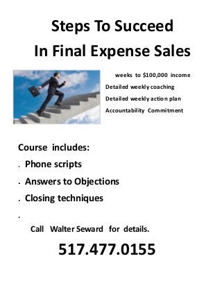 Steps To Succeed
In Final Expense Sales
weeks to $100,000 income
Detailed weekly coaching
Detailed weekly action plan
Accountability Commitment

Course includes:
Phone scripts
Answers to Objections
Closing techniques
Call Walter Seward for details.

517.477.0155

 