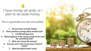 18 18
4
This is a good idea, but with some pitfalls.
1. Do you have enough today?
2. Have previous savings plans worked out?
3. A $100 bill goes fast
4. What happens if the money needs to be used
for something else?
5. Who can access the money?
6. Can you use it now to pre-pay a funeral
home?
7. Must be liquid assets (cash)
 