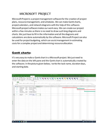 MICROSOFT PROJECT
MicrosoftProjectis a projectmanagement softwarefor the creation of project
plans, resourcemanagement, and schedules. We can make Gantt charts,
projectcalendars, and network diagrams with the help of this software.
Microsoftprojectsoftwaremakes our work easy. We can create our project
within a few minutes as there is no need to draw such long diagrams and
charts. We justhave to fill in the information and all the diagrams and
calculations are done automatically by the software. MicrosoftProjectcan also
be used for projectbudgeting, which can assistmanagement in estimating
costs for a complex projectand determining resourceallocation.
Gantt charts:
It’s very easy to makea Gantt chart in a Microsoftproject. We justneed to
enter the data on the left pane and the Gantt chart is automatically created by
the software. In thepicture given below, I write the task name, duration days,
and starting date.
 