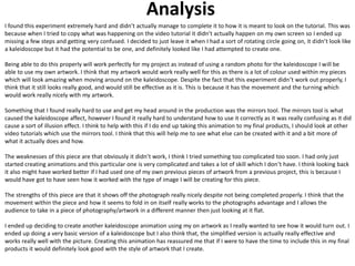 Analysis
I found this experiment extremely hard and didn’t actually manage to complete it to how it is meant to look on the tutorial. This was
because when I tried to copy what was happening on the video tutorial it didn’t actually happen on my own screen so I ended up
missing a few steps and getting very confused. I decided to just leave it when I had a sort of rotating circle going on, it didn’t look like
a kaleidoscope but it had the potential to be one, and definitely looked like I had attempted to create one.
Being able to do this properly will work perfectly for my project as instead of using a random photo for the kaleidoscope I will be
able to use my own artwork. I think that my artwork would work really well for this as there is a lot of colour used within my pieces
which will look amazing when moving around on the kaleidoscope. Despite the fact that this experiment didn’t work out properly, I
think that it still looks really good, and would still be effective as it is. This is because it has the movement and the turning which
would work really nicely with my artwork.
Something that I found really hard to use and get my head around in the production was the mirrors tool. The mirrors tool is what
caused the kaleidoscope affect, however I found it really hard to understand how to use it correctly as it was really confusing as it did
cause a sort of illusion effect. I think to help with this if I do end up taking this animation to my final products, I should look at other
video tutorials which use the mirrors tool. I think that this will help me to see what else can be created with it and a bit more of
what it actually does and how.
The weaknesses of this piece are that obviously it didn’t work, I think I tried something too complicated too soon. I had only just
started creating animations and this particular one is very complicated and takes a lot of skill which I don’t have. I think looking back
it also might have worked better if I had used one of my own previous pieces of artwork from a previous project, this is because I
would have got to have seen how it worked with the type of image I will be creating for this piece.
The strengths of this piece are that it shows off the photograph really nicely despite not being completed properly. I think that the
movement within the piece and how it seems to fold in on itself really works to the photographs advantage and I allows the
audience to take in a piece of photography/artwork in a different manner then just looking at it flat.
I ended up deciding to create another kaleidoscope animation using my on artwork as I really wanted to see how it would turn out. I
ended up doing a very basic version of a kaleidoscope but I also think that, the simplified version is actually really effective and
works really well with the picture. Creating this animation has reassured me that if I were to have the time to include this in my final
products it would definitely look good with the style of artwork that I create.
 