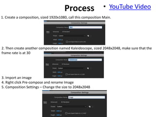 • YouTube VideoProcess
1. Create a composition, sized 1920x1080, call this composition Main.
2. Then create another composition named Kaleidoscope, sized 2048x2048, make sure that the
frame rate is at 30
3. Import an image
4. Right click Pre-compose and rename Image
5. Composition Settings – Change the size to 2048x2048
 