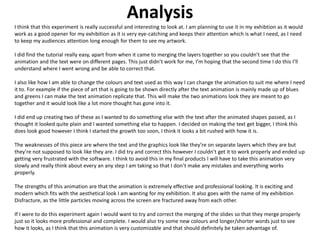 Analysis
I think that this experiment is really successful and interesting to look at. I am planning to use it in my exhibtion as it would
work as a good opener for my exhibition as it is very eye-catching and keeps their attention which is what I need, as I need
to keep my audiences attention long enough for them to see my artwork.
I did find the tutorial really easy, apart from when it came to merging the layers together so you couldn’t see that the
animation and the text were on different pages. This just didn’t work for me, I’m hoping that the second time I do this I’ll
understand where I went wrong and be able to correct that.
I also like how I am able to change the colours and text used as this way I can change the animation to suit me where I need
it to. For example if the piece of art that is going to be shown directly after the text animation is mainly made up of blues
and greens I can make the text animation replicate that. This will make the two animations look they are meant to go
together and it would look like a lot more thought has gone into it.
I did end up creating two of these as I wanted to do something else with the text after the animated shapes passed, as I
thought it looked quite plain and I wanted something else to happen. I decided on making the text get bigger, I think this
does look good however I think I started the growth too soon, I think it looks a bit rushed with how it is.
The weaknesses of this piece are where the text and the graphics look like they’re on separate layers which they are but
they’re not supposed to look like they are. I did try and correct this however I couldn’t get it to work properly and ended up
getting very frustrated with the software. I think to avoid this in my final products I will have to take this animation very
slowly and really think about every an any step I am taking so that I don’t make any mistakes and everything works
properly.
The strengths of this animation are that the animation is extremely effective and professional looking. It is exciting and
modern which fits with the aesthetical look I am wanting for my exhibition. It also goes with the name of my exhibition
Disfracture, as the little particles moving across the screen are fractured away from each other.
If I were to do this experiment again I would want to try and correct the merging of the slides so that they merge properly
just so it looks more professional and complete. I would also try some new colours and longer/shorter words just to see
how it looks, as I think that this animation is very customizable and that should definitely be taken advantage of.
 