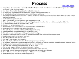 Process YouTube Video
1. Composition – New Composition – Rename Particles Text Effect, and double check the frame rate is 29.97 frames per second and that
the duration is 0;00;10;00 then click ok.
2. New – Solid – Rename BG – Change the colour to black then click ok.
3. Go to effects on your right and find the effect called Gradient Ramp, drag that over to BG.
4. Go to the Gradient Ramp Settings and change the radial shape to radial ramp.
5. Change the start of Ramps last number from 0 to 540.0 and then the end of ramps first number from 960 to 1920.0 and its last number
to 1440.0 from 1080.0
6. Finally click the swap colours button.
7. New – Solid –Rename Particles Polygon – Colour black again –Click Ok
8. Effect – Simulation – CC Particle Systems II. Go to settings, change birth rate from 4 to 1.5 and the longevity from 2.0 to 1.3.
9. Go to producer and change the position to -200.0 , 540.0.
10. Make sure the keyframe position is on.
11. Move the timer along to around 3secs and move the position to 2250.0, 540.0
12. Move the timer to 1.10sec and move radius Y from 3.0 to 0.0
13. Then go to Physics – Animation and change it from Explosive to Twirly.
14. Change the velocity to 0.3 and gravity to 0.0 and resistance to 10.
15. Then go to particles – Particle type and change from line to Tripolygon.
16. Change opacity map from fade out to fade out sharp and colour map from Birth to Death to Origin to Death.
17. Change transfer mode from composite to screen.
18. Then change the colours to what you prefer.
19. Then New – Solid - Rename Flare– Click Ok.
20. Then go to effects and find the lens flare effect and drag over to your flare layer.
21. Go to the lens flare settings. Change the flare center to 960.0, 540.0 and the lens type to 105mm Prime and then lens brightness to 15%.
22. Going back to the flare composition change the mode from Normal to Add.
23. Then go to Flare transform – CHANGE POSITION TO 1447.0, 540.0
24. Then particles Polygon – Effects – CC Particles Systems II – Producer.
25. Move timer to 01;11 and there should be a keyframe on position (within producer)
26. Edit – Copy - Paste on position on composition – When the timer has moved back to 0. flare
27. Flares – Effects – Lens flare – Blend with original – 100% - Key frame on at 00;00
28. Move the timer along to 00;06 and change the blend to 0%
 