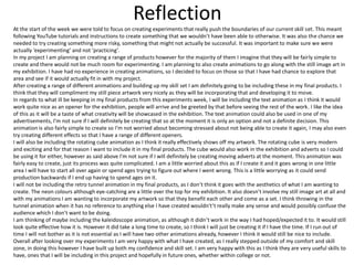 Reflection
At the start of the week we were told to focus on creating experiments that really push the boundaries of our current skill set. This meant
following YouTube tutorials and instructions to create something that we wouldn’t have been able to otherwise. It was also the chance we
needed to try creating something more risky, something that might not actually be successful. It was important to make sure we were
actually ‘experimenting’ and not ’practicing’.
In my project I am planning on creating a range of products however for the majority of them I imagine that they will be fairly simple to
create and there would not be much room for experimenting. I am planning to also create animations to go along with the still image art in
my exhibition. I have had no experience in creating animations, so I decided to focus on those so that I have had chance to explore that
area and see if it would actually fit in with my project.
After creating a range of different animations and building up my skill set I am definitely going to be including these in my final products. I
think that they will compliment my still piece artwork very nicely as they will be incorporating that and developing it to move.
In regards to what ill be keeping in my final products from this experiments week, I will be including the text animation as I think it would
work quite nice as an opener for the exhibition, people will arrive and be greeted by that before seeing the rest of the work. I like the idea
of this as it will be a taste of what creativity will be showcased in the exhibition. The text animation could also be used in one of my
advertisements, I’m not sure if I will definitely be creating that so at the moment it is only an option and not a definite decision. This
animation is also fairly simple to create so I’m not worried about becoming stressed about not being able to create it again, I may also even
try creating different effects so that I have a range of different openers.
I will also be including the rotating cube animation as I think it really effectively shows off my artwork. The rotating cube is very modern
and exciting and for that reason I want to include it in my final products. The cube would also work in the exhibition and adverts so I could
be using it for either, however as said above I'm not sure if I will definitely be creating moving adverts at the moment. This animation was
fairly easy to create, just its process was quite complicated. I am a little worried about this as if I create it and it goes wrong in one little
area I will have to start all over again or spend ages trying to figure out where I went wrong. This is a little worrying as it could send
production backwards if I end up having to spend ages on it.
I will not be including the retro tunnel animation in my final products, as I don’t think it goes with the aesthetics of what I am wanting to
create. The neon colours although eye-catching are a little over the top for my exhibition. It also doesn’t involve my still image art at all and
with my animations I am wanting to incorporate my artwork so that they benefit each other and come as a set. I think throwing in the
tunnel animation when it has no reference to anything else I have created wouldn't’t really make any sense and would possibly confuse the
audience which I don’t want to be doing.
I am thinking of maybe including the kaleidoscope animation, as although it didn’t work in the way I had hoped/expected it to. It would still
look quite effective how it is. However it did take a long time to create, so I think I will just be creating it if I have the time. If I run out of
time I will not bother as it is not essential as I will have two other animations already, however I think it would still be nice to include.
Overall after looking over my experiments I am very happy with what I have created, as I really stepped outside of my comfort and skill
zone, in doing this however I have built up both my confidence and skill set. I am very happy with this as I think they are very useful skills to
have, ones that I will be including in this project and hopefully in future ones, whether within college or not.
 
