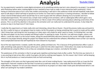 Analysis Youtube Video
For my experiments I wanted to create digital animations as its something entirely new but is also relevant to my project. I’ve worked
with Photoshop before when creating digital art but I wanted to learn how to make it more interactive (with movement). I think
having an interactive piece of art is very new, modern and exciting. It will stick in the audiences minds and will hopefully make them
want to talk about it which will help to spread my art further. As I have had no experience in creating animations, I decided to follow
a basic tutorial (linked above) which would help me to come to grips with the software allowing me to try harder and more
complicated experiments. This tutorial was a simple never ending tunnel animation, with an added glow effect which gave a very
retro feel. I did end up creating two tunnel animations as I like to create it first without worrying about collecting screenshots of the
process. This is so all of my attention is focused on the animation and I can really start to understand the process. It also helps the
process to stay in my head more if I do it twice.
I really like this experiment as it looks really retro and interesting, almost like an illusion. I found the process really easy and quick to
do, this is useful to have as I am going to have to create a lot for this project so having something that is quick to create will be useful.
I don’t know how I will bring this into my project as it does seem a bit simple for what I want to create. I’m thinking that I can take
the idea and adapt it to be more complex and fitting to what I’m wanting to create. To do this I can add more shapes, colours and
effects. I could also make it so the tunnel rotates, doing this would definitely add more interest to the tunnel. Although maybe not
relevant to my project directly, doing this project has helped me too understand the software; Aftereffects more so that I can now try
more complicated tutorials that will hopefully be more relevant to my project.
Out of the two experiments I created, I prefer the white, yellow and black one. This is because of the grid distortion effect I used, it
adds something really special to the piece which puts it aside from the other experiment. I think when I do create my final pieces I
will definitely be using the effects a lot as they can completely change your creation, normally for the better.
The weaknesses of this animation is that it can get quite repetitive and boring to look at after a while. The first time you look at it, it
is very exciting to look at but after a while it just gets a bit dull as nothing new happens. For this reason I don’t think I will be keeping
this in my final products as I need animations that are fresh and exciting.
The strengths of this piece are that it genuinely looks like a sort of never ending illusion. I was really proud of this as it was the first
experiment I had ever created so the fact that it turned out so well was really nice. I also really like the retro effect I think it looks
really effective. However I’m not sure how relevant it would be to my project as it does make it look quite old fashioned which is not
what I am wanting for my modern exhibition.
 