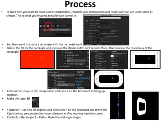 Process
• To start with you want to make a new composition, rename your composition and make sure the size is the same as
shown. This is what you’re going to build your tunnel in.
• You then want to create a rectangle with the rectangle tool.
• Delete the fill for the rectangle and increase the stroke width so it is quite thick. Also increase the roundness of the
rectangle.
• Click on the shape in the composition and click R on the keyboard to bring up
rotation.
• Make the layer 3D
• Y rotation – set it to 90 degrees and then click P on the keyboard and move the
X position so we can see the shape sideways as if its moving into the screen.
• Contents – Rectangle 1 – Path – Make the rectangle longer
 