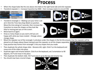Process
• When the shape looks like the one above click Add on the right hand side and click repeater.
• Transform repeater 1 – Increase X position by 2000 – then increase copies to around 500.
• Transform rectangle 1 – Making sure your time is set
at 0. Click the Time-Vary Stop Watch on position.
Move the time along to 5 seconds, then increase the
X position to move the shapes so they look like
they’re moving past you on the screen.
• Move back to 0 again.
• Draw as many shapes as you want until you are
happy with what you have created – Change colour,
change shape.
• Move the repeater out of the rectangle 1 and place under the shapes in the list this ensures that the repeater will be
placed on all shapes above (Saves having to put the repeater on all the shapes separately.
• Copy position key frames from rectangle 1 into any shapes that you made.
• Then duplicate the whole shape slide – Rename left, right. Click P on the keyboard and
move one of the slides into place.
• Duplicate again and rename bottom. Click R on the keyboard, set Z orientation to 90
degrees, hit P and move it into place.
• Then duplicate the bottom slide. Hit P and raise it up to the top and rename top.
• You should now have a tunnel shape.
 