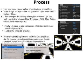 Process
• I am now going to add a glow effect to give a retro effect.
• To do this go to Layer – New – Adjustment Layer. Then Effect -
Stylize – Glow.
• I then changed the settings of the glow effect so I got the
look I wanted to achieve. Glow Threshold – 50%, Glow Radius
– 60%, Glow Intensity – 4.8.
• Finally I decided to add a distortion effect to make it more
interesting to look at.
• I added the effect CC Griddler.
• You then want to export your creation. Click export in
the file tab and then click add to render queue. Decide
where to export your video to and then render it.
 