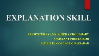 EXPLANATION SKILL
PRESENTED BY:- MS. SHIKHA CHOUDHARY
ASSISTANT PROFESSSOR
IAMR B.Ed COLLEGE GHAZIABAD
 
