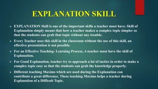 EXPLANATION SKILL
 EXPLANATION Skill is one of the important skills a teacher must have. Skill of
Explanation simply means that how a teacher makes a complex topic simpler so
that the students can grab that topic without any trouble.
 Every Teacher uses this skill in the classroom without the use of this skill, an
effective presentation is not possible.
 For an Effective Teaching- Learning Process, A teacher must have the skill of
Explanation.
 For Good Explanation, teacher try to approach a lot of tactics in order to make a
complex topic easy so that the students can grab the knowledge properly.
 Different teaching Maxims which are used during the Explanation can
contribute a great difference. These teaching Maxims helps a teacher during
Explanation of a Difficult Topic.
 