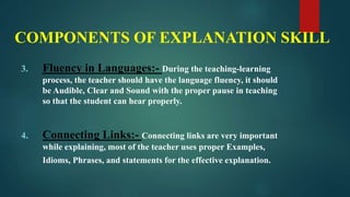 COMPONENTS OF EXPLANATION SKILL
3. Fluency in Languages:- During the teaching-learning
process, the teacher should have the language fluency, it should
be Audible, Clear and Sound with the proper pause in teaching
so that the student can hear properly.
4. Connecting Links:- Connecting links are very important
while explaining, most of the teacher uses proper Examples,
Idioms, Phrases, and statements for the effective explanation.
 