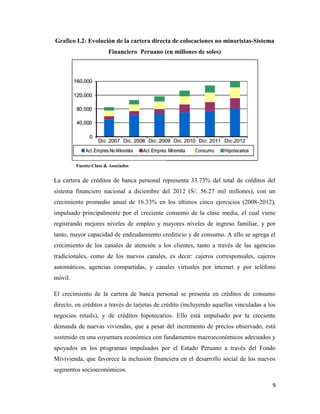 9
Grafico I.2: Evolución de la cartera directa de colocaciones no minoristas-Sistema
Financiero Peruano (en millones de soles)
La cartera de créditos de banca personal representa 33.73% del total de créditos del
sistema financiero nacional a diciembre del 2012 (S/. 56.27 mil millones), con un
crecimiento promedio anual de 16.33% en los últimos cinco ejercicios (2008-2012),
impulsado principalmente por el creciente consumo de la clase media, el cual viene
registrando mejores niveles de empleo y mayores niveles de ingreso familiar, y por
tanto, mayor capacidad de endeudamiento crediticio y de consumo. A ello se agrega el
crecimiento de los canales de atención a los clientes, tanto a través de las agencias
tradicionales, como de los nuevos canales, es decir: cajeros corresponsales, cajeros
automáticos, agencias compartidas, y canales virtuales por internet y por teléfono
móvil.
El crecimiento de la cartera de banca personal se presenta en créditos de consumo
directo, en créditos a través de tarjetas de crédito (incluyendo aquellas vinculadas a los
negocios retails), y de créditos hipotecarios. Ello está impulsado por la creciente
demanda de nuevas viviendas, que a pesar del incremento de precios observado, está
sostenido en una coyuntura económica con fundamentos macroeconómicos adecuados y
apoyados en los programas impulsados por el Estado Peruano a través del Fondo
Mivivienda, que favorece la inclusión financiera en el desarrollo social de los nuevos
segmentos socioeconómicos.
Fuente:Class & Asociados
 
