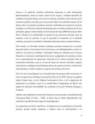 6
Gracias a la regulación actual,las instituciones financieras se están fortaleciendo
patrimonialmente, tienen un mayor control de los riesgos y unlmejor desarrollo de
estándares de gestión interna, con lo cual se anticipan a posibles eventos adversos en la
situación económica nacional, con el consecuente efecto en la demanda interna. En los
últimos años, la coyuntura económica nacional, confirmada con el grado de inversión
otorgado a la calificación soberana de deuda peruana en moneda extranjera por las tres
principales agencias internacionales de clasificación de riesgo (BBB/Positivas por S&P,
Fitch y Moody’s), ha determinado el aumento de las inversiones privadas, tanto de
empresas, como de personas, lo que ha permitido el incremento de la demanda
crediticia, con positivos resultados e indicadores financieros para el sistema financiero.
Ello sumado a la favorable situación económica nacional, marcada por la creciente
demanda interna, el crecimiento de las inversiones y la estabilidad política y fiscal, se
refleja en los positivos resultados e indicadores financieros obtenidos por el sistema
financiero, lo cual atrae la participación de nuevos competidores de mercado, en línea
con la especialización de operaciones observada en los últimos periodos entre las
instituciones financieras, como es el caso de: banca de consumo vinculada a negocio
retail, bancos y entidades de microfinanzas, bancos de comercio exterior, e instituciones
especializadas en créditos solidarios y negocios de inclusión, entre otros
Entre los nuevos participantes en el mercado financiero peruano debe mencionarse el
inicio de operaciones del Banco Cencosud de Chile, de la CRAC Incasur de capitales
locales (Grupo Inca) y de la Edpyme InversionesLa Cruz, o de la adquisición de
operaciones ya existentes, como es el casodel Banco Compartamos de México que
adquirió la operación local deHSBC (en simultaneo con las de Colombia, Paraguay y
Uruguay).
Además, otras importantes instituciones financieras internacionales, comoIndustrial and
Commercial Bank of China – ICBC, el Banco Itau de Brasil yBancolombia, han
anunciado su posible próximo ingreso al mercadoperuano.
Las operaciones en nichos específicos y el ingreso de nuevos participantes al mercado
peruano, permite señalar tendencias e indicios hacia la diversificación y la
 