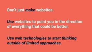 Don’t just make websites.
Use websites to point you in the direction
of everything that could be better.
Use web technologies to start thinking
outside of limited approaches.
 