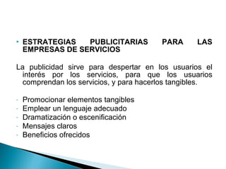  ESTRATEGIAS PUBLICITARIAS PARA LAS
EMPRESAS DE SERVICIOS
La publicidad sirve para despertar en los usuarios el
interés por los servicios, para que los usuarios
comprendan los servicios, y para hacerlos tangibles.
- Promocionar elementos tangibles
- Emplear un lenguaje adecuado
- Dramatización o escenificación
- Mensajes claros
- Beneficios ofrecidos
 