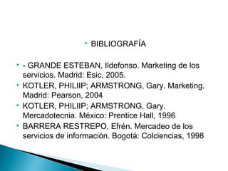  BIBLIOGRAFÍA
 - GRANDE ESTEBAN, Ildefonso. Marketing de los
servicios. Madrid: Esic, 2005.
 KOTLER, PHILIIP; ARMSTRONG, Gary. Marketing.
Madrid: Pearson, 2004
 KOTLER, PHILIIP; ARMSTRONG, Gary.
Mercadotecnia. México: Prentice Hall, 1996
 BARRERA RESTREPO, Efrén. Mercadeo de los
servicios de información. Bogotá: Colciencias, 1998
 