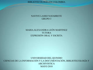 BIBLIOTECOLOGÍA EN COLOMBIA NAYIVE LASSO NAVARRETE GRUPO 3 MARIA ALEXANDRA LEÓN MARTINEZ TUTORA EXPRESIÓN ORAL Y ESCRITA UNIVERSIDAD DEL QUINDIO CIENCIAS DE LA INFORMACIÓN Y LA DOCUMENTACIÓN, BIBLIOTECOLOGÍA Y ARCHIVISTICA MAYO 2010 