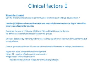 Clinical factors I
Stimulation Protocol
Can the type of protocol used in COH influence the kinetics of embryo development ?
•Muñoz (2012) Dose of recombinant FSH and oestradiol concentration on day of HCG affect
embryo developmental kinetics
Examined the use of rFSH only, HMG and FSH and HMG in oocyte donors:
No difference in embryo kinetics between the groups
Embryos obtained by rFSH showed increase in the proportion of optimum timing embryos but
not significant.
Dose of gonadotrophin and E2 concentration showed differences in embryo development:
Higher FSH dose: slower embryo development
Higher E2 : positive effect on embryo dynamics
Progesterone level no correlation
Help to define optimum ranges for stimulation protocols
 
