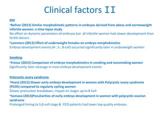 Clinical factors II
BMI
•Bellver (2013) Similar morphokinetic patterns in embryos derived from obese and normoweight
infertile women: a time-lapse study
No effect on dynamic parameters of embryos but all infertile women had slower development than
fertile donors
•Lammers (2013) Effect of underweight females on embryo morphokinetics
Embryo development events (4-, 5-, 8-cell) occurred significantly later in underweight women
Smoking
•Fréour (2013) Comparison of embryo morphokinetics in smoking and nonsmoking women
Significantly later cleavage in most embryo development events
Polycystic ovary syndrome
•Hoest (2012) Slower early embryo development in women with Polycystic ovary syndrome
(PCOS) compared to regularly cycling women
Slower pronuclear breakdown, impact on stages up to 8-Cell
•Somava (2013)Peculiarities of early embryo development in women with polycystic ovarian
syndrome
Prolonged timing to 5,8-cell stage & PCO patients had lower top quality embryos.
 