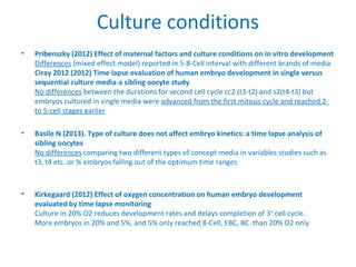 Culture conditions
• Pribenszky (2012) Effect of maternal factors and culture conditions on in vitro development
Differences (mixed effect model) reported in 5-8-Cell interval with different brands of media
Ciray 2012 (2012) Time lapse evaluation of human embryo development in single versus
sequential culture media-a sibling oocyte study
No differences between the durations for second cell cycle cc2 (t3-t2) and s2(t4-t3) but
embryos cultured in single media were advanced from the first mitosis cycle and reached 2-
to 5-cell stages earlier
• Basile N (2013). Type of culture does not affect embryo kinetics: a time lapse analysis of
sibling oocytes
No differences comparing two different types of concept media in variables studies such as
t3, t4 etc. or % embryos falling out of the optimum time ranges
• Kirkegaard (2012) Effect of oxygen concentration on human embryo development
evaluated by time lapse monitoring
Culture in 20% O2 reduces development rates and delays completion of 3rd
cell cycle.
More embryos in 20% and 5%, and 5% only reached 8-Cell, EBC, BC than 20% O2 only
 