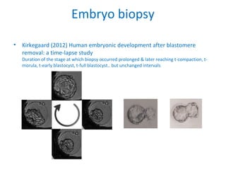 Embryo biopsy
• Kirkegaard (2012) Human embryonic development after blastomere
removal: a time-lapse study
Duration of the stage at which biopsy occurred prolonged & later reaching t-compaction, t-
morula, t-early blastocyst, t-full blastocyst.. but unchanged intervals
 