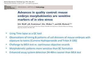 • Using Time lapse as a QC tool
• Observations of timing & patterns of cell divisions of mouse embryos with
exposure to toxins (Cumene Hydroperoxide and Triton X-100)
• Challenge to MEA test vs. continuous objective records
• Morphokinetic patterns more sensitive than BC formation
• Enhanced assay system detection 24-48hrs sooner than MEA test
 