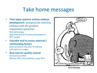 Take home messages
• Time lapse systems archive embryo
development –prospects for selecting
embryos with the greatest
implantation potential
New technology,
Objective record of embryo development
RCT needed
• Valuable tool to assess external /
confounding factors
External factors may alter % embryos
with optimum ranges
• New tool for quality control
Alternative to MEA
Monitor drift, Lab conditions using KPI’s
 