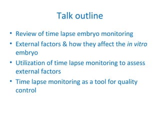 Talk outline
• Review of time lapse embryo monitoring
• External factors & how they affect the in vitro
embryo
• Utilization of time lapse monitoring to assess
external factors
• Time lapse monitoring as a tool for quality
control
 