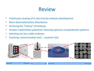 Review
• Continuous viewing of in vitro human embryos development
• More observations/less disturbance
• Archiving the “history” of embryos
• Greater implantation potential? choosing optimum morphokinetic patterns
• Selecting out less viable embryos
• Teaching, communication tool…..research tool
Conventional incubator Time lapse microscope Microwell embryo culture dish with the developing embryos
 