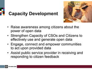 Capacity Development

• Raise awareness among citizens about the
  power of open data
• Strengthen Capacity of CSOs and Citizens to
  effectively use and generate open data
• Engage, connect and empower communities
  to act upon provided data
• Assist public service provider in receiving and
  responding to citizen feedback
 
