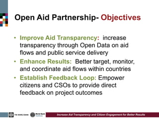 Open Aid Partnership- Objectives

• Improve Aid Transparency: increase
  transparency through Open Data on aid
  flows and public service delivery
• Enhance Results: Better target, monitor,
  and coordinate aid flows within countries
• Establish Feedback Loop: Empower
  citizens and CSOs to provide direct
  feedback on project outcomes


               Increase Aid Transparency and Citizen Engagement for Better Results
 