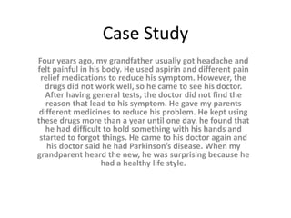 Case Study
Four years ago, my grandfather usually got headache and
felt painful in his body. He used aspirin and different pain
relief medications to reduce his symptom. However, the
drugs did not work well, so he came to see his doctor.
After having general tests, the doctor did not find the
reason that lead to his symptom. He gave my parents
different medicines to reduce his problem. He kept using
these drugs more than a year until one day, he found that
he had difficult to hold something with his hands and
started to forgot things. He came to his doctor again and
his doctor said he had Parkinson’s disease. When my
grandparent heard the new, he was surprising because he
had a healthy life style.
 