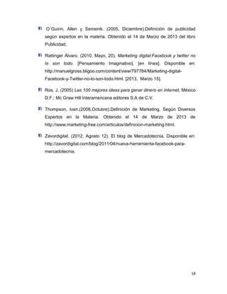 18
O´Guinn, Allen y Semenik. (2005, Diciembre).Definición de publicidad
según expertos en la materia. Obtenido el 14 de Marzo de 2013 del libro
Publicidad.
Rattinger Álvaro. (2010, Mayo, 20). Marketing digital:Facebook y twitter no
lo son todo. [Pensamiento Imaginativo]. [en línea]. Disponible en:
http://manuelgross.bligoo.com/content/view/797784/Marketing-digital-
Facebook-y-Twitter-no-lo-son-todo.html. [2013, Marzo 15].
Ros, J. (2005) Las 100 mejores ideas para ganar dinero en Internet, México
D.F.: Mc Graw Hill Interamericana editores S.A de C.V.
Thompson, Ivan.(2006,Octubre).Definición de Marketing, Según Diversos
Expertos en la Materia. Obtenido el 14 de Marzo de 2013 de
http://www.marketing-free.com/articulos/definicion-marketing.html.
Zavordigital. (2012, Agosto 12), El blog de Mercadotecnia. Disponible en:
http://zavordigital.com/blog/2011/04/nueva-herramienta-facebook-para-
mercadotecnia.
 