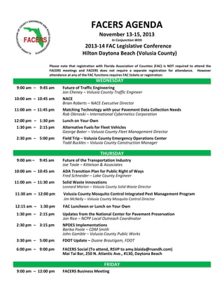 FACERS AGENDA
November 13-15, 2013
In Conjunction With

2013-14 FAC Legislative Conference
Hilton Daytona Beach (Volusia County)
Please note that registration with Florida Association of Counties (FAC) is NOT required to attend the
FACERS meetings and FACERS does not require a separate registration for attendance. However
attendance at any of the FAC functions requires FAC tickets or registration.

WEDNESDAY
9:00 am – 9:45 am

Future of Traffic Engineering
Jon Cheney – Volusia County Traffic Engineer

10:00 am – 10:45 am

NACE
Brian Roberts – NACE Executive Director

11:00 am – 11:45 pm

Matching Technology with your Pavement Data Collection Needs
Rob Olenoski – International Cybernetics Corporation
Lunch on Your Own
Alternative Fuels for Fleet Vehicles
George Baker – Volusia County Fleet Management Director
Field Trip – Volusia County Emergency Operations Center
Todd Buckles – Volusia County Construction Manager

12:00 pm – 1:30 pm
1:30 pm – 2:15 pm
2:30 pm – 5:00 pm

THURSDAY
9:00 am –

9:45 am

10:00 am – 10:45 am
11:00 am – 11:30 am

Future of the Transportation Industry
Joe Toole – Kittelson & Associates
ADA Transition Plan for Public Right of Ways
Fred Schneider – Lake County Engineer
Solid Waste Innovations
Leonard Marion – Volusia County Solid Waste Director

11:30 am – 12:00 pm

Volusia County Mosquito Control Integrated Pest Management Program
Jim McNelly – Volusia County Mosquito Control Director

12:15 am – 1:30 pm

FAC Luncheon or Lunch on Your Own

1:30 pm – 2:15 pm

Updates from the National Center for Pavement Preservation
Jon Rice – NCPP Local Outreach Coordinator
NPDES Implementations
Barika Poole – CDM Smith
John Gamble – Volusia County Public Works
FDOT Update – Duane Brautigam, FDOT

2:30 pm – 3:15 pm

3:30 pm – 5:00 pm
6:00 pm – 9:00 pm

FACERS Social (To attend, RSVP to amy.blaida@rsandh.com)
Mai Tai Bar, 250 N. Atlantic Ave., #130, Daytona Beach

FRIDAY
9:00 am – 12:00 pm

FACERS Business Meeting

 