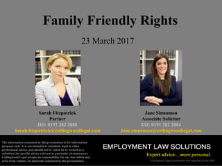 Collingwood Legal is authorised and regulated by the SRA
Family Friendly Rights
Sarah Fitzpatrick
Partner
DD: 0191 282 2888
Sarah.fitzpatrick@collingwoodlegal.com
Jane Sinnamon
Associate Solicitor
DD: 0191 282 2884
Jane.sinnamon@collingwoodlegal.com
23 March 2017
The information contained in this presentation is for information
purposes only. It is not intended to constitute legal or other
professional advice, and should not be relied on or treated as a
substitute for specific advice relevant to particular circumstances.
Collingwood Legal accepts no responsibility for any loss which may
arise from reliance on materials contained in this presentation.
 