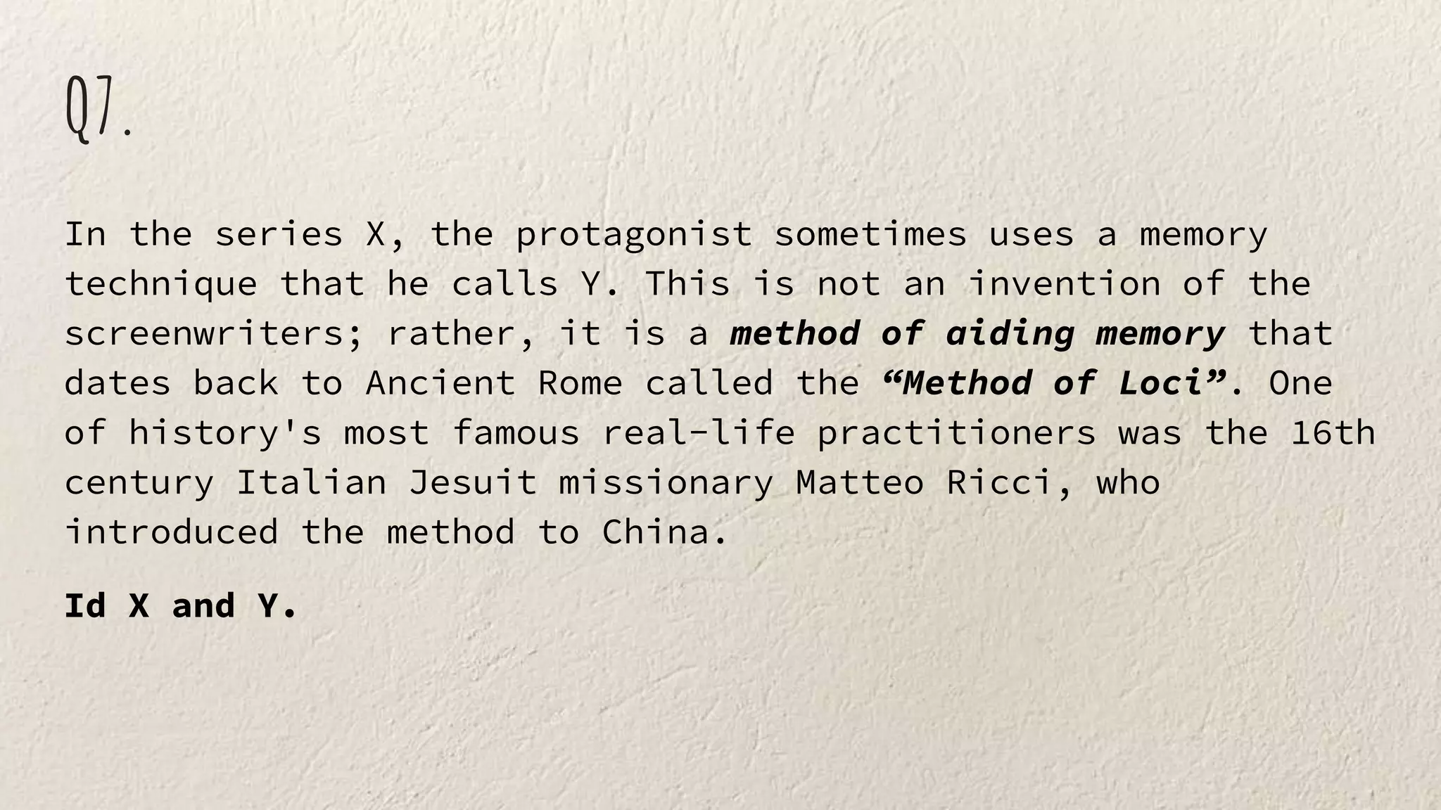 Q7.
In the series X, the protagonist sometimes uses a memory
technique that he calls Y. This is not an invention of the
screenwriters; rather, it is a method of aiding memory that
dates back to Ancient Rome called the “Method of Loci”. One
of history's most famous real-life practitioners was the 16th
century Italian Jesuit missionary Matteo Ricci, who
introduced the method to China.
Id X and Y.
 