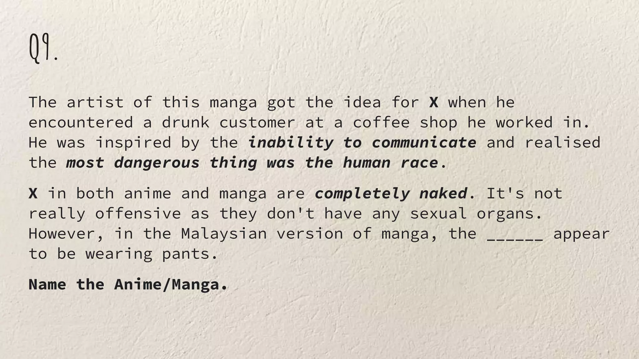 Q9.
The artist of this manga got the idea for X when he
encountered a drunk customer at a coffee shop he worked in.
He was inspired by the inability to communicate and realised
the most dangerous thing was the human race.
X in both anime and manga are completely naked. It's not
really offensive as they don't have any sexual organs.
However, in the Malaysian version of manga, the ______ appear
to be wearing pants.
Name the Anime/Manga.
 