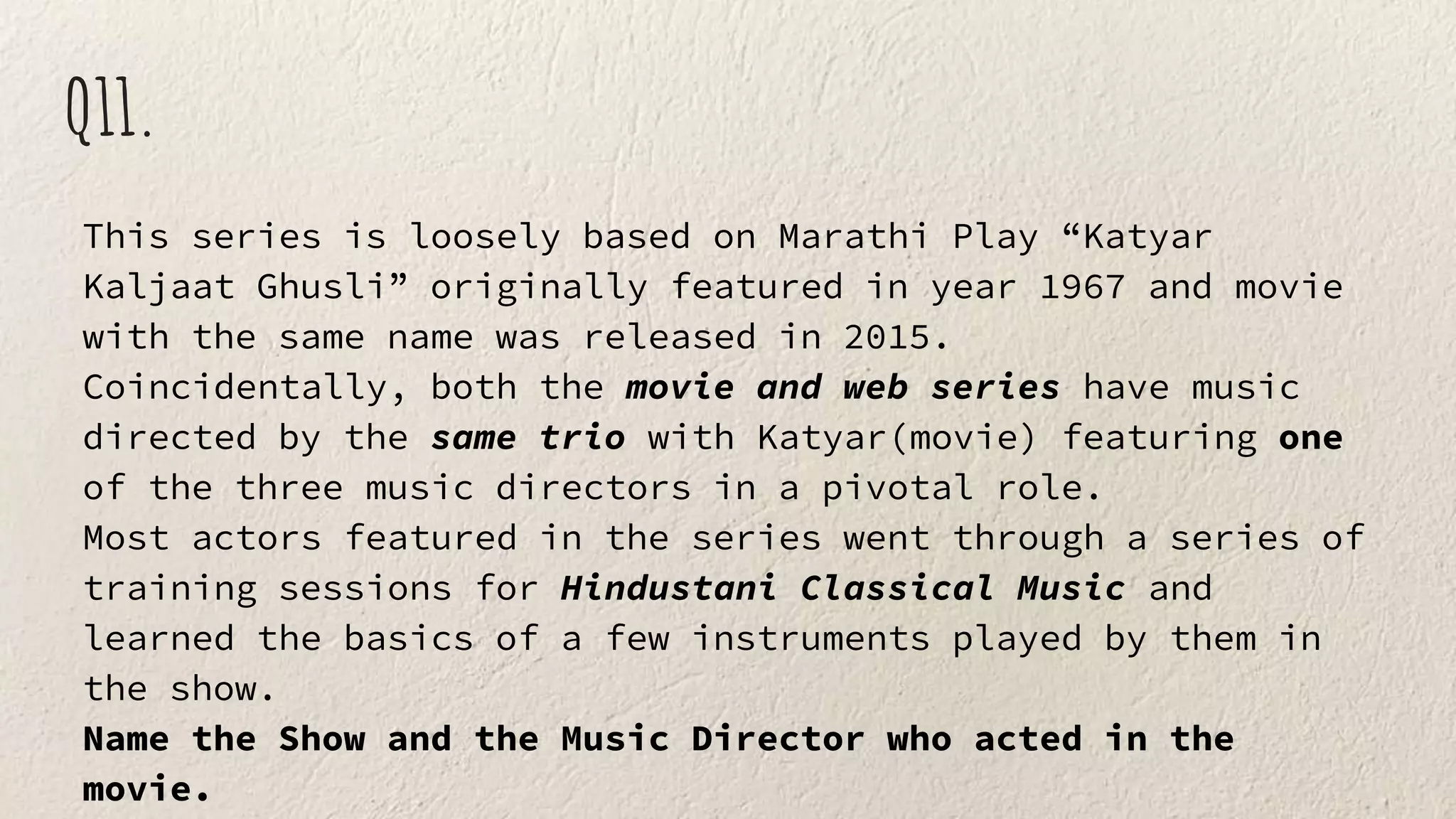 Q11.
This series is loosely based on Marathi Play “Katyar
Kaljaat Ghusli” originally featured in year 1967 and movie
with the same name was released in 2015.
Coincidentally, both the movie and web series have music
directed by the same trio with Katyar(movie) featuring one
of the three music directors in a pivotal role.
Most actors featured in the series went through a series of
training sessions for Hindustani Classical Music and
learned the basics of a few instruments played by them in
the show.
Name the Show and the Music Director who acted in the
movie.
 