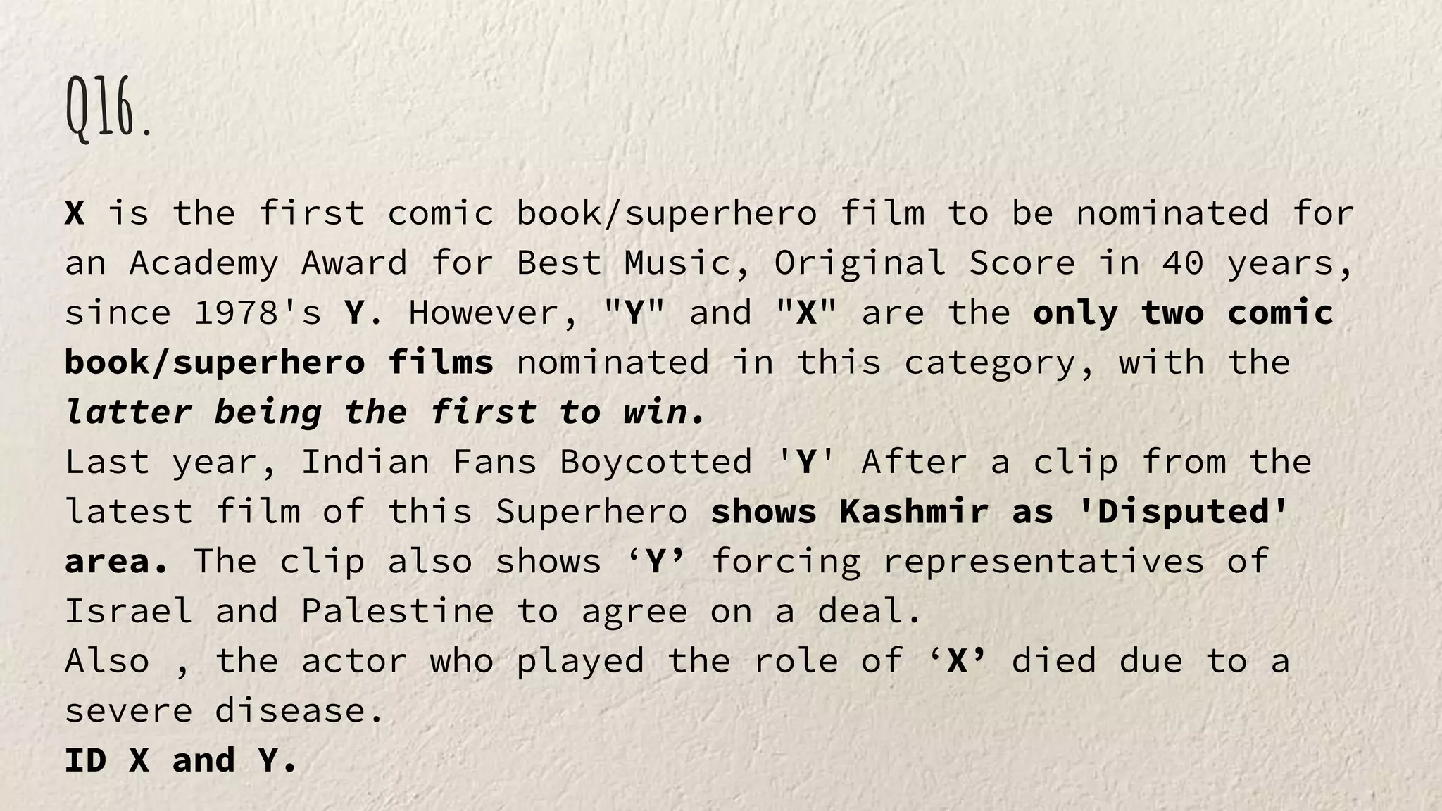 Q16.
X is the first comic book/superhero film to be nominated for
an Academy Award for Best Music, Original Score in 40 years,
since 1978's Y. However, "Y" and "X" are the only two comic
book/superhero films nominated in this category, with the
latter being the first to win.
Last year, Indian Fans Boycotted 'Y' After a clip from the
latest film of this Superhero shows Kashmir as 'Disputed'
area. The clip also shows ‘Y’ forcing representatives of
Israel and Palestine to agree on a deal.
Also , the actor who played the role of ‘X’ died due to a
severe disease.
ID X and Y.
 